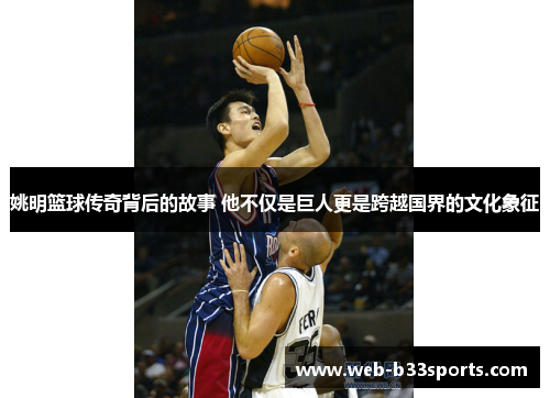 姚明篮球传奇背后的故事 他不仅是巨人更是跨越国界的文化象征